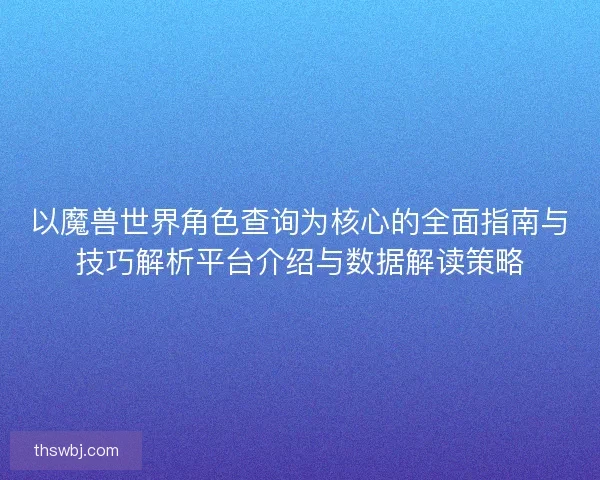以魔兽世界角色查询为核心的全面指南与技巧解析平台介绍与数据解读策略