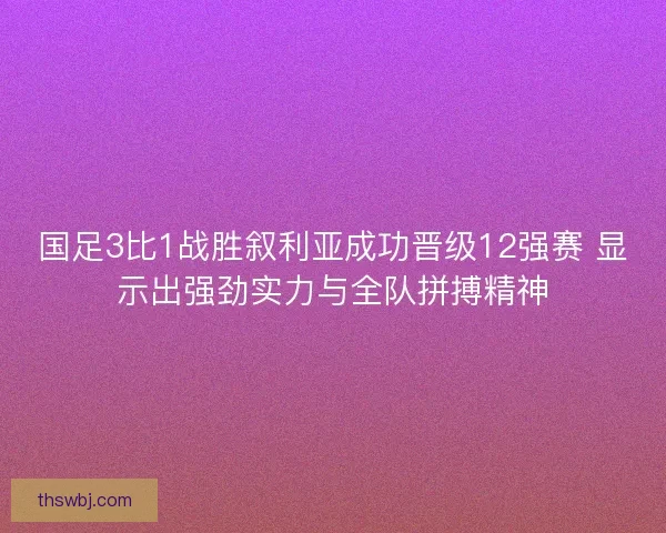 国足3比1战胜叙利亚成功晋级12强赛 显示出强劲实力与全队拼搏精神