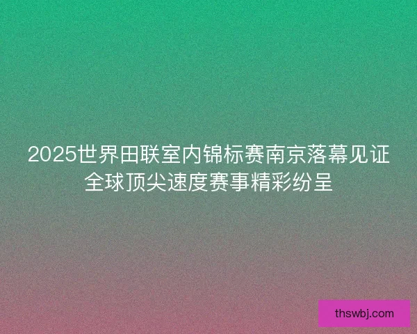2025世界田联室内锦标赛南京落幕见证全球顶尖速度赛事精彩纷呈
