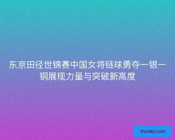 东京田径世锦赛中国女将链球勇夺一银一铜展现力量与突破新高度