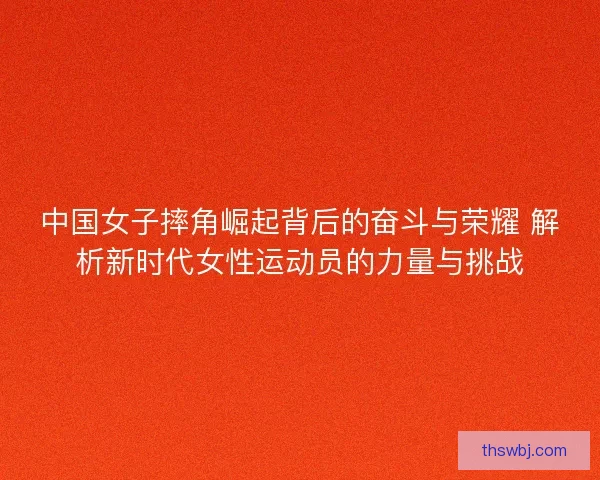 中国女子摔角崛起背后的奋斗与荣耀 解析新时代女性运动员的力量与挑战
