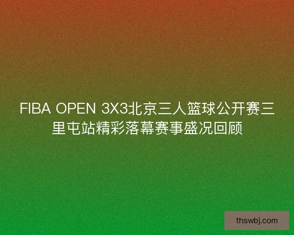 FIBA OPEN 3X3北京三人篮球公开赛三里屯站精彩落幕赛事盛况回顾