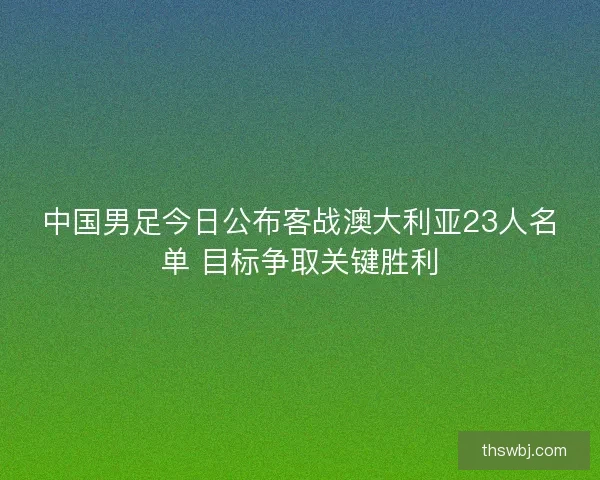 中国男足今日公布客战澳大利亚23人名单 目标争取关键胜利