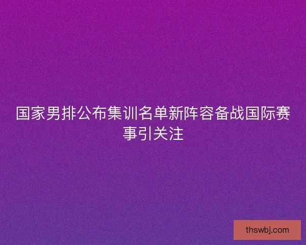 国家男排公布集训名单新阵容备战国际赛事引关注