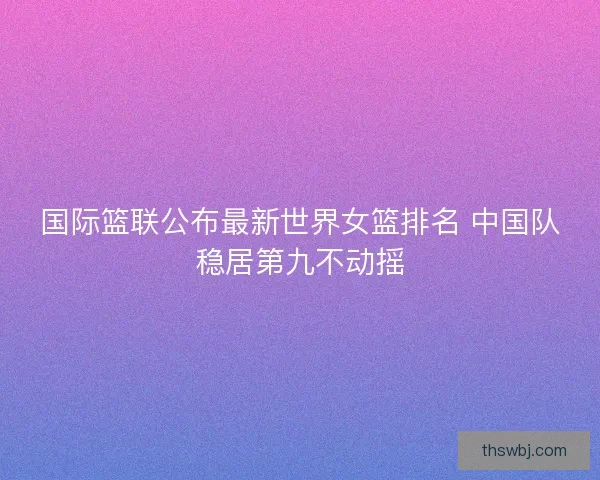 国际篮联公布最新世界女篮排名 中国队稳居第九不动摇